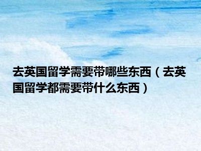 去英国留学需要带哪些东西（去英国留学都需要带什么东西）