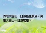 浏阳大围山一日游最佳景点（浏阳大围山一日游攻略）