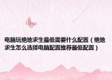 电脑玩绝地求生最低需要什么配置（绝地求生怎么选择电脑配置推荐最低配置）