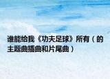 谁能给我《功夫足球》所有（的主题曲插曲和片尾曲）