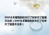 DNF木本植物的样本打了好多次了就是不出来（DNF木本植物的样本打了好多次了就是不出来）