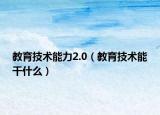 教育技术能力2.0（教育技术能干什么）