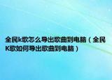 全民k歌怎么导出歌曲到电脑（全民K歌如何导出歌曲到电脑）