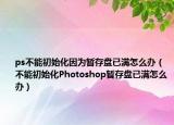 ps不能初始化因为暂存盘已满怎么办（不能初始化Photoshop暂存盘已满怎么办）
