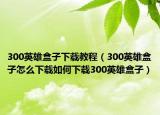 300英雄盒子下载教程（300英雄盒子怎么下载如何下载300英雄盒子）