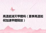 高温能消灭甲醛吗（夏季高温如何加速甲醛释放）