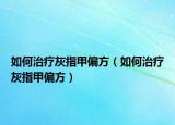 如何治疗灰指甲偏方（如何治疗灰指甲偏方）