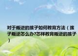 对于叛逆的孩子如何教育方法（孩子叛逆怎么办?怎样教育叛逆的孩子）