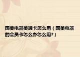 国美电器美通卡怎么用（国美电器的会员卡怎么办怎么用?）