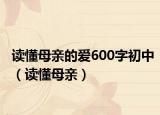 读懂母亲的爱600字初中（读懂母亲）