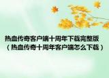 热血传奇客户端十周年下载完整版（热血传奇十周年客户端怎么下载）