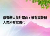 摩登新人类片尾曲（谁有摩登新人类所有歌曲?）