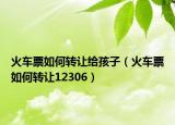 火车票如何转让给孩子（火车票如何转让12306）