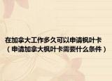 在加拿大工作多久可以申请枫叶卡（申请加拿大枫叶卡需要什么条件）