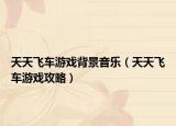 天天飞车游戏背景音乐（天天飞车游戏攻略）