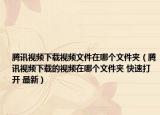 腾讯视频下载视频文件在哪个文件夹（腾讯视频下载的视频在哪个文件夹 快速打开 最新）