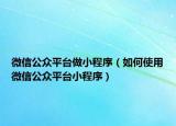 微信公众平台做小程序（如何使用微信公众平台小程序）