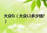 大众l1（大众L1多少钱?）