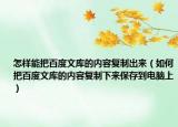 怎样能把百度文库的内容复制出来（如何把百度文库的内容复制下来保存到电脑上）