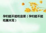 孕妇能不能吃韭菜（孕妇能不能吃黑木耳）