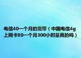 电信40一个月的宽带（中国电信4g上网卡80一个月300小时是真的吗）