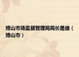 博山市场监督管理局局长是谁（博山市）