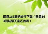 网易163聊吧软件下载（网易163同城聊天室还有吗）