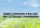 在家做手工活挣钱无押金 外发加工是真的吗（手工活外发加工不收押金是真的吗）