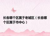 长春哪个区属于老城区（长春哪个区属于市中心）