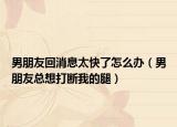 男朋友回消息太快了怎么办（男朋友总想打断我的腿）
