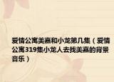 爱情公寓美嘉和小龙第几集（爱情公寓319集小龙人去找美嘉的背景音乐）
