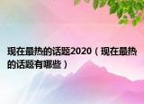 现在最热的话题2020（现在最热的话题有哪些）