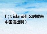 f（t island什么时候来中国演出啊）