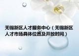 无锡新区人才服务中心（无锡新区人才市场具体位置及开放时间）