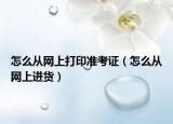 怎么从网上打印准考证（怎么从网上进货）