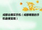 成都去哪买手机（成都哪里的手机最便宜哦）