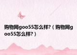 购物网goo55怎么样?（购物网goo55怎么样?）