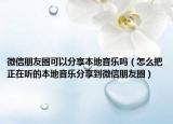 微信朋友圈可以分享本地音乐吗（怎么把正在听的本地音乐分享到微信朋友圈）
