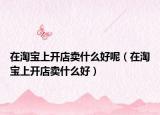在淘宝上开店卖什么好呢（在淘宝上开店卖什么好）