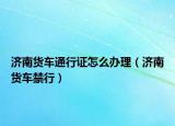 济南货车通行证怎么办理（济南货车禁行）