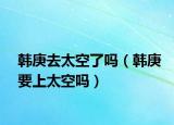韩庚去太空了吗（韩庚要上太空吗）