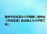 扬州今日生活小六子视频（扬州台《今日生活》的主持人小六子死了吗）