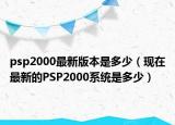 psp2000最新版本是多少（现在最新的PSP2000系统是多少）