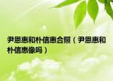 尹恩惠和朴信惠合照（尹恩惠和朴信惠像吗）