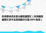 吃鸡登录进去显示服务器繁忙（吃鸡服务器繁忙进不去游戏解决方案100%有效）