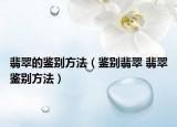 翡翠的鉴别方法（鉴别翡翠 翡翠鉴别方法）