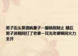 男子街头耍酒疯妻子一脚踹倒制止 随后男子迷糊间打了老婆一耳光老婆瞬间火力全开