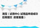 淘宝（试用中心 试用品申请成功后需提交  的答案是）