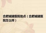 合肥城建医院地点（合肥城建医院怎么样）