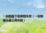 一刻相册下载原图失败（一刻相册头像上传失败）